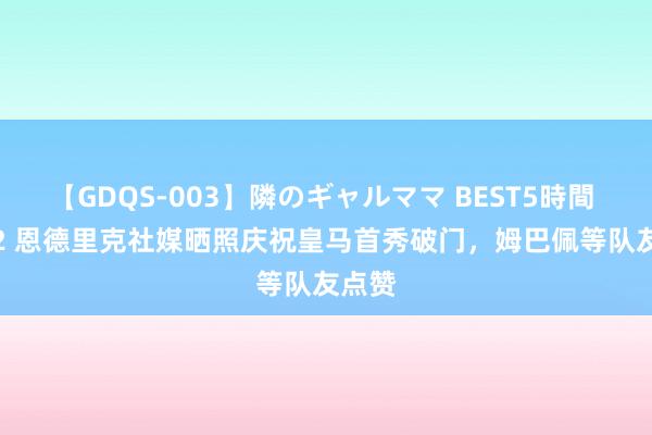 【GDQS-003】隣のギャルママ BEST5時間 Vol.2 恩德里克社媒晒照庆祝皇马首秀破门，姆巴佩等队友点赞