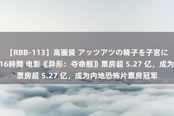 【RBB-113】高画質 アッツアツの精子を子宮に孕ませ中出し120発16時間 电影《异形：夺命舰》