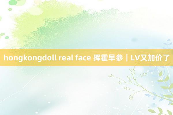 hongkongdoll real face 挥霍早参｜LV又加价了