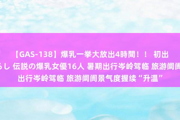 【GAS-138】爆乳一挙大放出4時間！！ 初出し！すべて撮り下ろし 伝説の爆乳女優16人 暑期出行