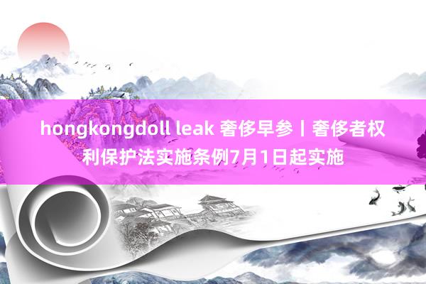 hongkongdoll leak 奢侈早参丨奢侈者权利保护法实施条例7月1日起实施