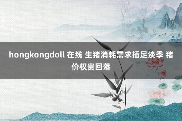 hongkongdoll 在线 生猪消耗需求插足淡季 猪价权贵回落