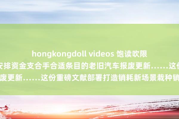 hongkongdoll videos 饱读吹限购城市放宽车辆购买放手，安排资金支合手合适条目的老旧