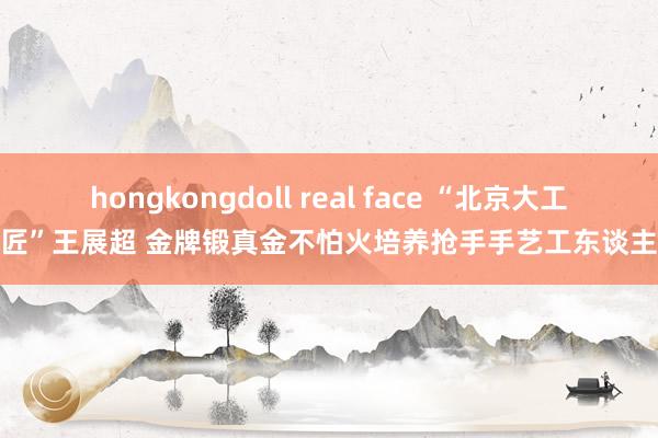 hongkongdoll real face “北京大工匠”王展超 金牌锻真金不怕火培养抢手手艺工东谈主