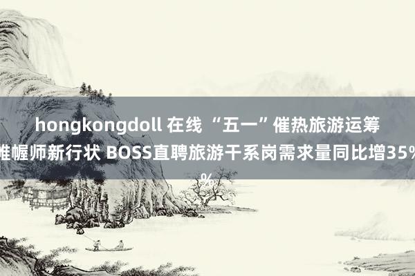 hongkongdoll 在线 “五一”催热旅游运筹帷幄师新行状 BOSS直聘旅游干系岗需求量同比增