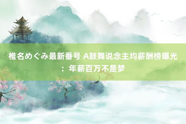 椎名めぐみ最新番号 A鼓舞说念主均薪酬榜曝光：年薪百万不是梦