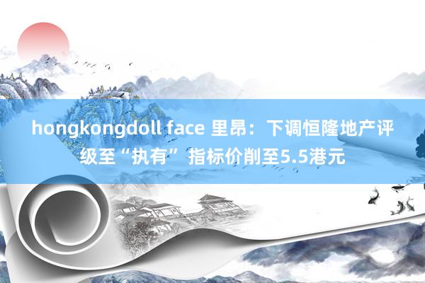 hongkongdoll face 里昂：下调恒隆地产评级至“执有” 指标价削至5.5港元