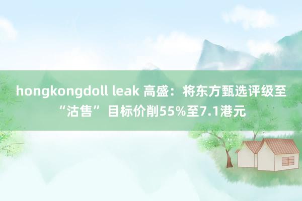 hongkongdoll leak 高盛：将东方甄选评级至“沽售” 目标价削55%至7.1港元