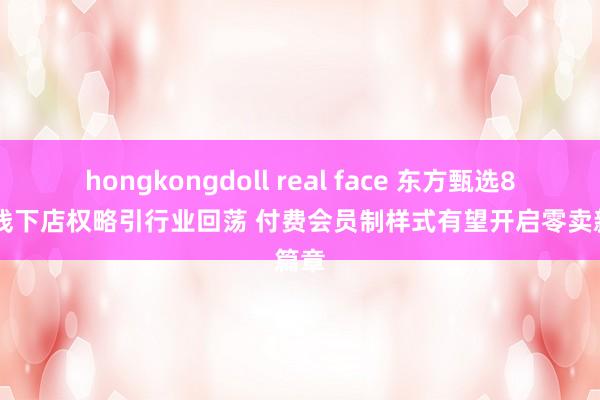 hongkongdoll real face 东方甄选800家线下店权略引行业回荡 付费会员制样式有