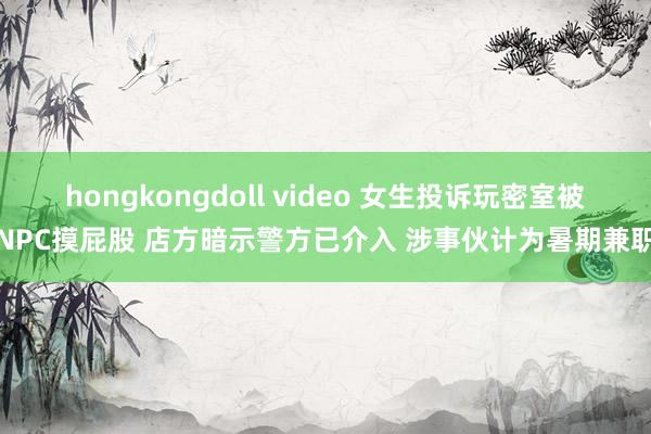 hongkongdoll video 女生投诉玩密室被NPC摸屁股 店方暗示警方已介入 涉事伙计为暑期兼职