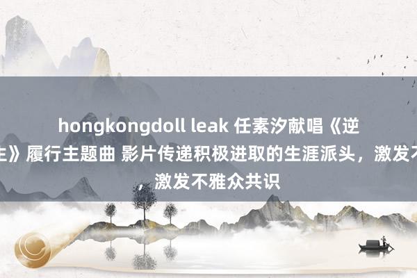 hongkongdoll leak 任素汐献唱《逆行东谈主生》履行主题曲 影片传递积极进取的生涯派头，激发不雅众共识