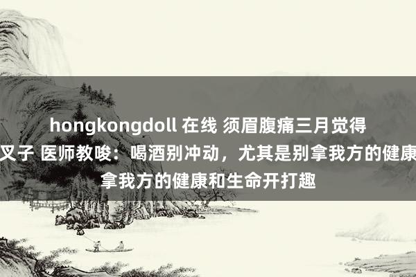 hongkongdoll 在线 须眉腹痛三月觉得是肿瘤效果是叉子 医师教唆：喝酒别冲动，尤其是别拿我