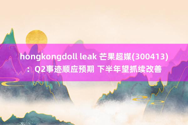 hongkongdoll leak 芒果超媒(300413)：Q2事迹顺应预期 下半年望抓续改善