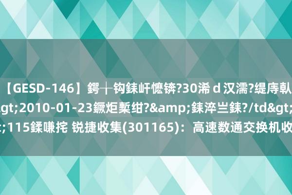 【GESD-146】鍔╁钩銇屽懡锛?30浠ｄ汉濡?缇庤倝銈傝笂銈?3浜?/a>2010-01-23鐝炬槧绀?&銇淬亗銇?/td>115鍒嗛挓 锐捷收集(301165)：高速数通交换机收入高增 用度管控见效权贵