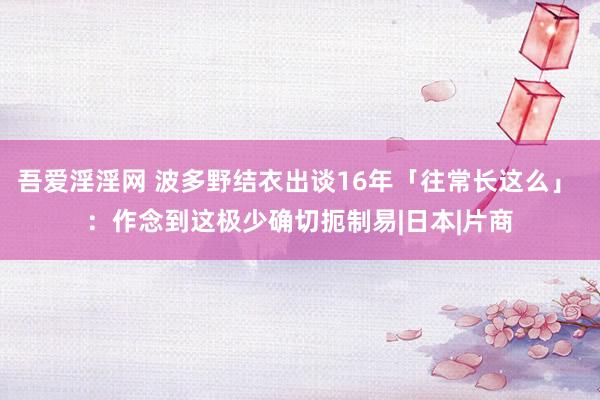 吾爱淫淫网 波多野结衣出谈16年「往常长这么」 ：作念到这极少确切扼制易|日本|片商