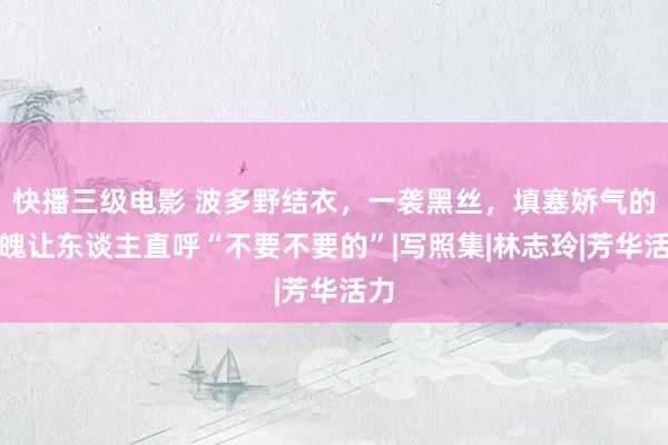 快播三级电影 波多野结衣，一袭黑丝，填塞娇气的体魄让东谈主直呼“不要不要的”|写照集|林志玲|芳华活力