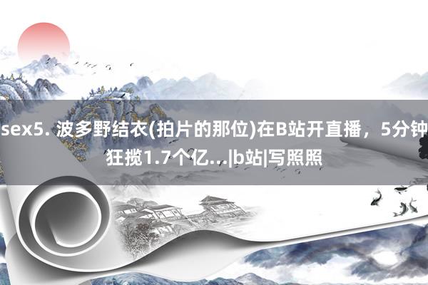 sex5. 波多野结衣(拍片的那位)在B站开直播，5分钟狂揽1.7个亿...|b站|写照照