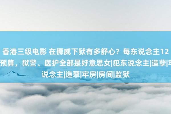 香港三级电影 在挪威下狱有多舒心？每东说念主12万好意思元的预算，狱警、医护全部是好意思女|犯东说念主|造孽|牢房|房间|监狱