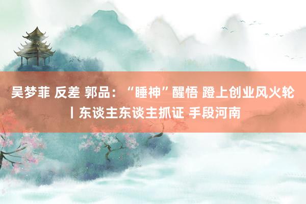 吴梦菲 反差 郭品：“睡神”醒悟 蹬上创业风火轮丨东谈主东谈主抓证 手段河南