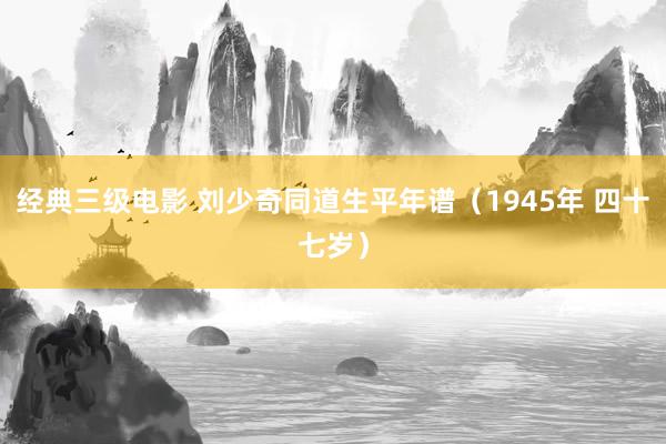 经典三级电影 刘少奇同道生平年谱（1945年 四十七岁）