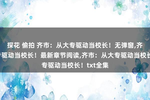 探花 偷拍 齐市：从大专驱动当校长！无弹窗，齐市：从大专驱动当校长！最新章节阅读，齐市：从大专驱动当校长！txt全集