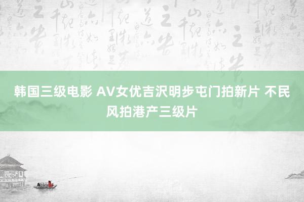 韩国三级电影 AV女优吉沢明步屯门拍新片 不民风拍港产三级片