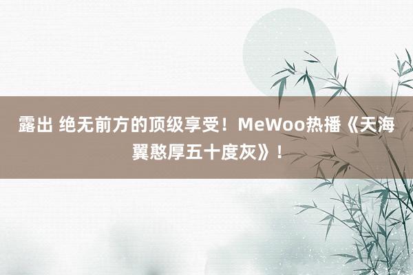 露出 绝无前方的顶级享受！MeWoo热播《天海翼憨厚五十度灰》！