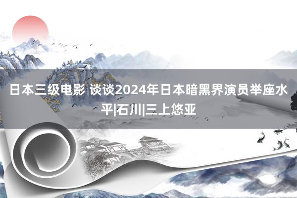 日本三级电影 谈谈2024年日本暗黑界演员举座水平|石川|三上悠亚