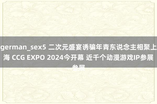 german_sex5 二次元盛宴诱骗年青东说念主相聚上海 CCG EXPO 2024今开幕 近千个