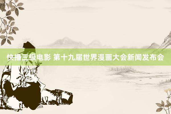 快播三级电影 第十九届世界漫画大会新闻发布会