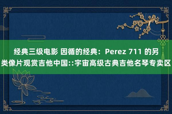 经典三级电影 因循的经典：Perez 711 的另类像片观赏吉他中国::宇宙高级古典吉他名琴专卖区