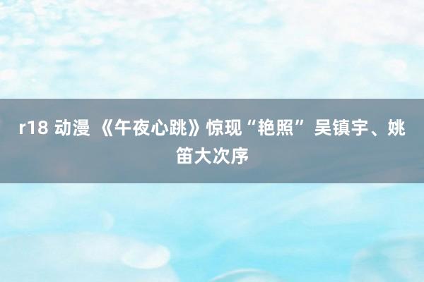 r18 动漫 《午夜心跳》惊现“艳照” 吴镇宇、姚笛大次序