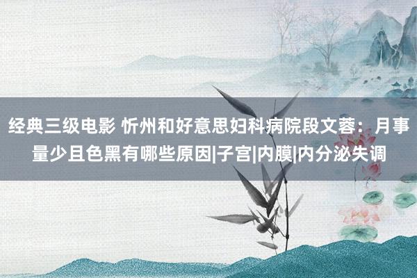 经典三级电影 忻州和好意思妇科病院段文蓉：月事量少且色黑有哪些原因|子宫|内膜|内分泌失调