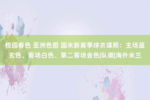 校园春色 亚洲色图 国米新赛季球衣谍照：主场蓝玄色、客场白色、第二客场金色|队徽|海外米兰