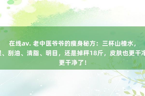 在线av. 老中医爷爷的瘦身秘方：三杯山楂水，排湿、刮油、清脂、明目，还是掉秤18斤，皮肤也更干净了